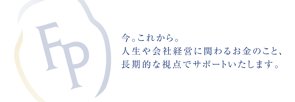 今。これから。人生や会社経営に関わるお金のこと、長期的な視点でサポートいたします。