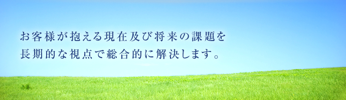 お客様が抱える現在及び将来の課題を長期的な視点で総合的に解決します。